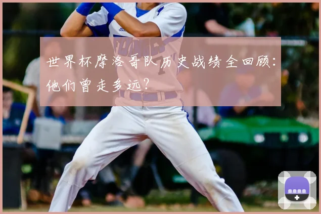 世界杯摩洛哥队历史战绩全回顾：他们曾走多远？
