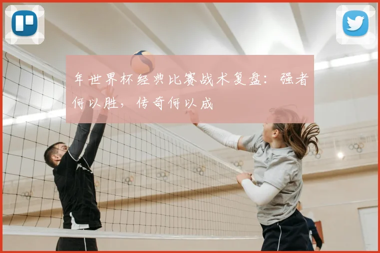 年世界杯经典比赛战术复盘:强者何以胜,传奇何以成
