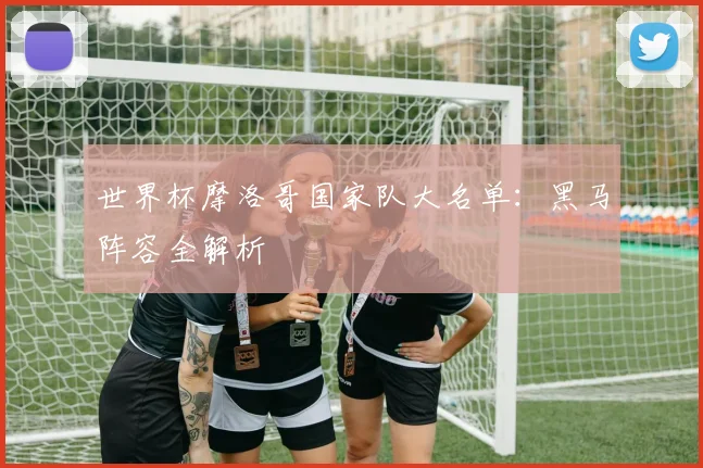 世界杯摩洛哥国家队大名单：黑马阵容全解析