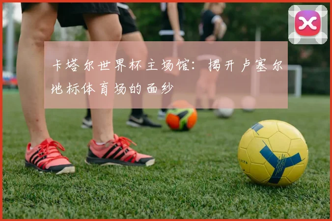 卡塔尔世界杯主场馆：揭开卢塞尔地标体育场的面纱