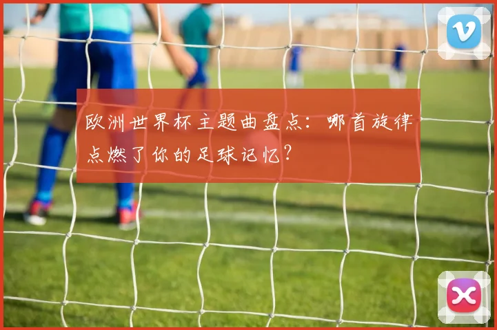 欧洲世界杯主题曲盘点：哪首旋律点燃了你的足球记忆？
