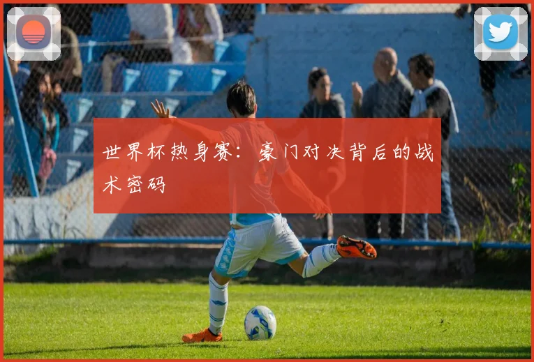 世界杯热身赛：豪门对决背后的战术密码