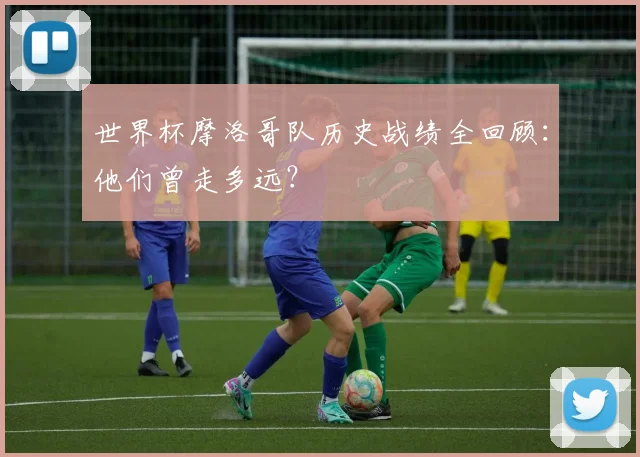 世界杯摩洛哥队历史战绩全回顾：他们曾走多远？