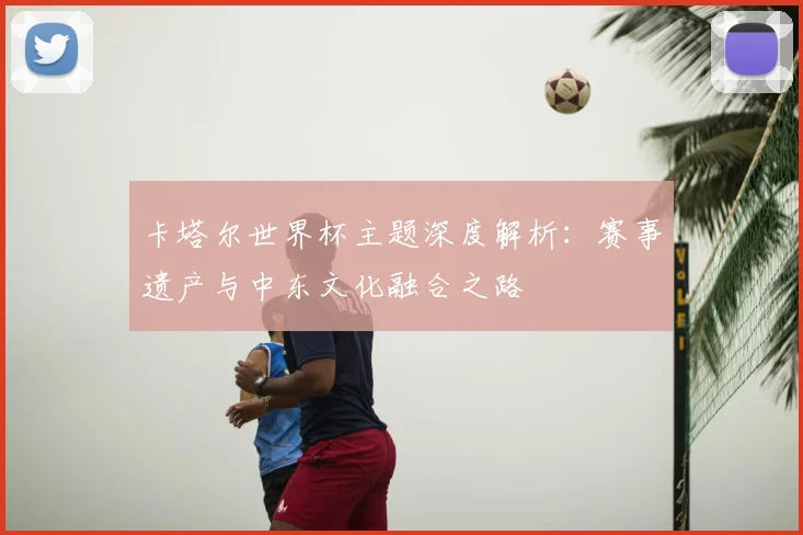 卡塔尔世界杯主题深度解析:赛事遗产与中东文化融合之路
