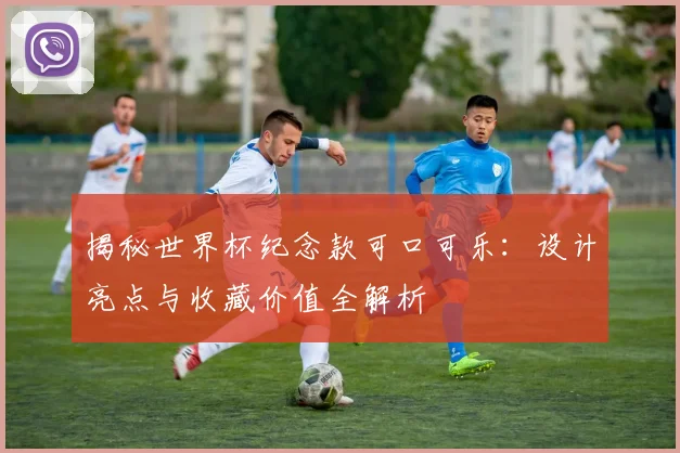 揭秘世界杯纪念款可口可乐：设计亮点与收藏价值全解析