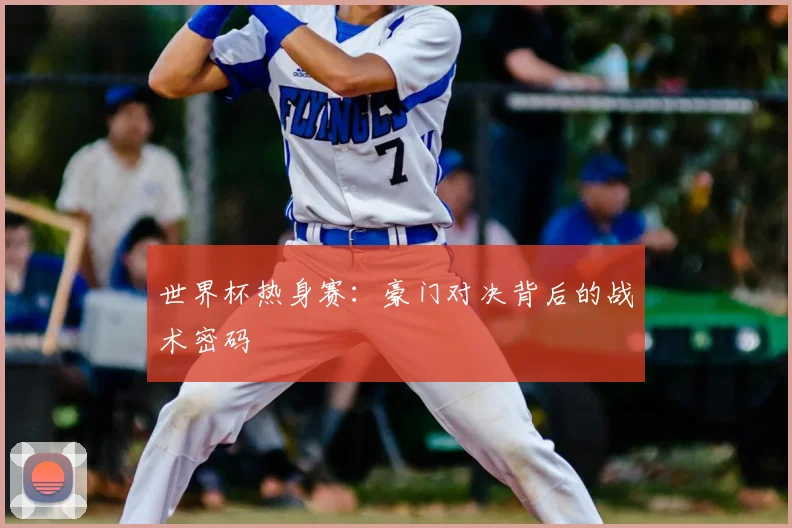 世界杯热身赛：豪门对决背后的战术密码