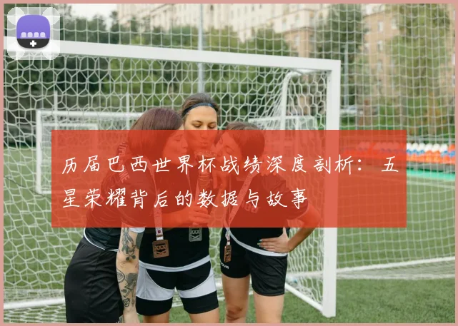 历届巴西世界杯战绩深度剖析：五星荣耀背后的数据与故事