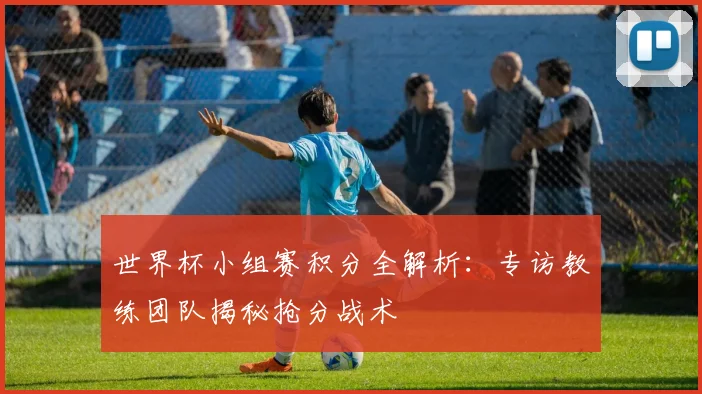 世界杯小组赛积分全解析：专访教练团队揭秘抢分战术