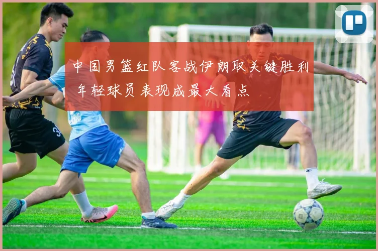 中国男篮红队客战伊朗取关键胜利 年轻球员表现成最大看点