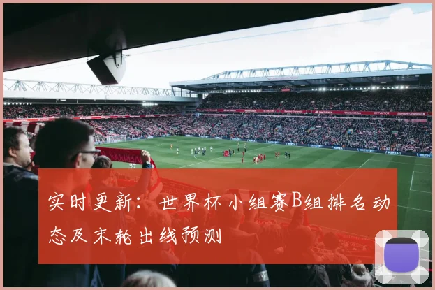 实时更新：世界杯小组赛B组排名动态及末轮出线预测