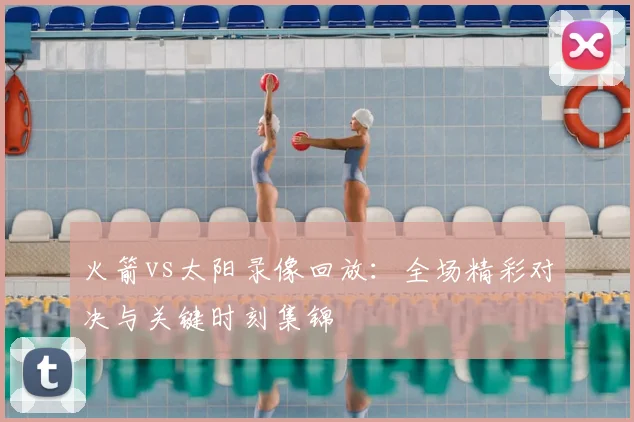 火箭vs太阳录像回放：全场精彩对决与关键时刻集锦