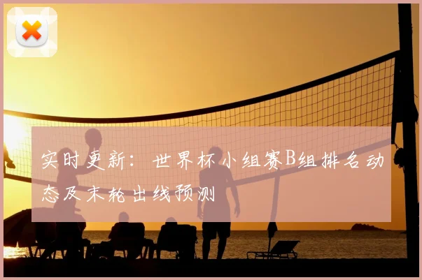 实时更新：世界杯小组赛B组排名动态及末轮出线预测