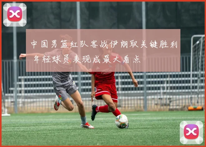 中国男篮红队客战伊朗取关键胜利 年轻球员表现成最大看点